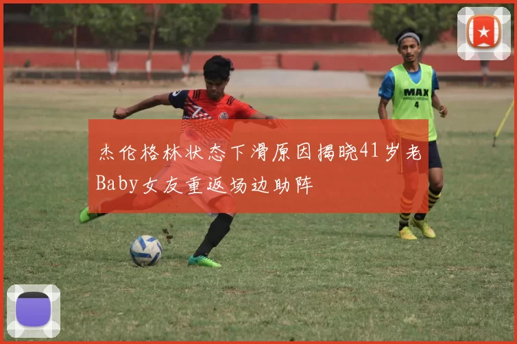 杰伦格林状态下滑原因揭晓41岁老Baby女友重返场边助阵