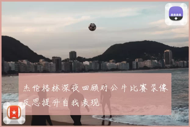 杰伦格林深夜回顾对公牛比赛录像反思提升自我表现