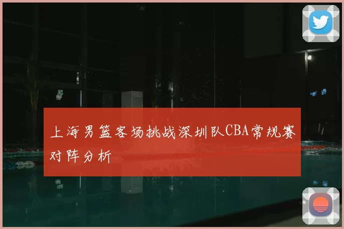 上海男篮客场挑战深圳队CBA常规赛对阵分析