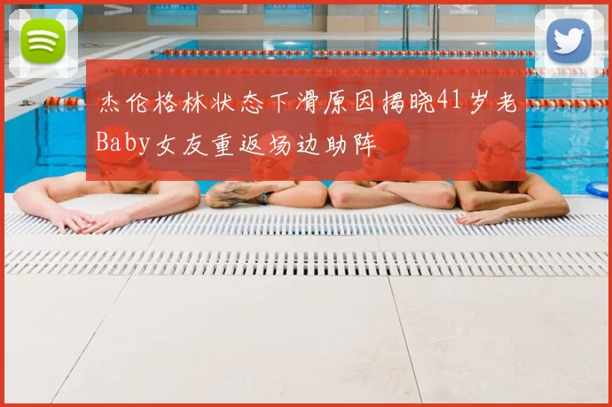 杰伦格林状态下滑原因揭晓41岁老Baby女友重返场边助阵