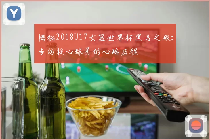 揭秘2018U17女篮世界杯黑马之旅:专访核心球员的心路历程