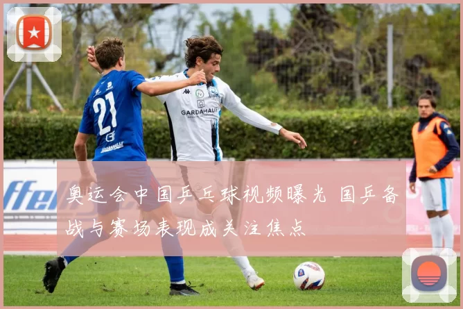 奥运会中国乒乓球视频曝光 国乒备战与赛场表现成关注焦点