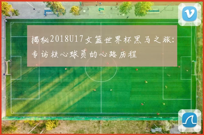 揭秘2018U17女篮世界杯黑马之旅:专访核心球员的心路历程