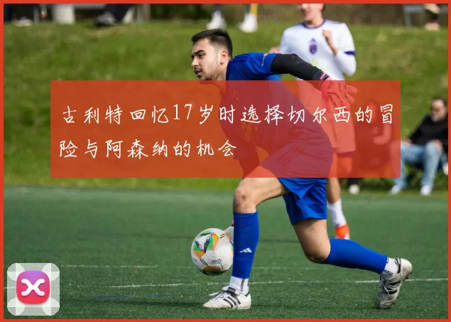 古利特回忆17岁时选择切尔西的冒险与阿森纳的机会