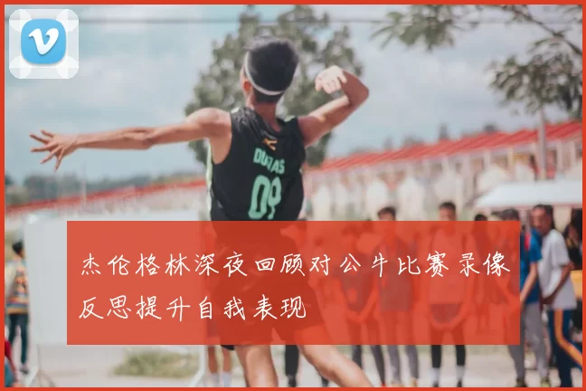 杰伦格林深夜回顾对公牛比赛录像反思提升自我表现