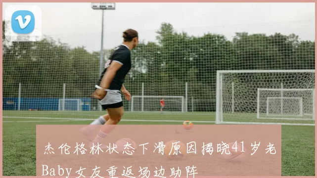 杰伦格林状态下滑原因揭晓41岁老Baby女友重返场边助阵