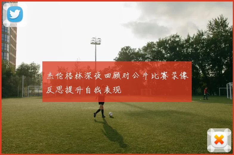 杰伦格林深夜回顾对公牛比赛录像反思提升自我表现