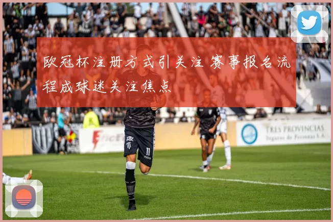 欧冠杯注册方式引关注 赛事报名流程成球迷关注焦点