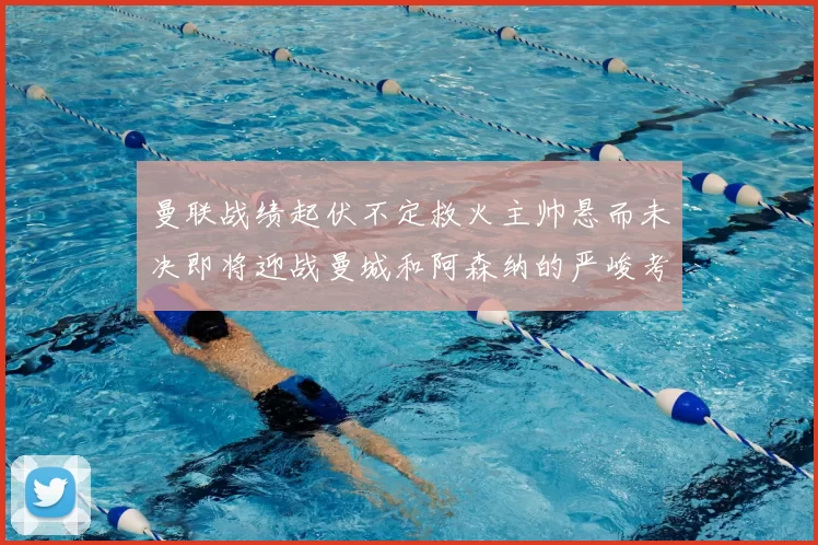 曼联战绩起伏不定救火主帅悬而未决即将迎战曼城和阿森纳的严峻考验