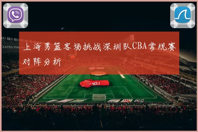 上海男篮客场挑战深圳队CBA常规赛对阵分析