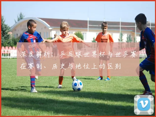 深度解析:乒乓球世界杯与世乒赛在赛制、历史与地位上的区别