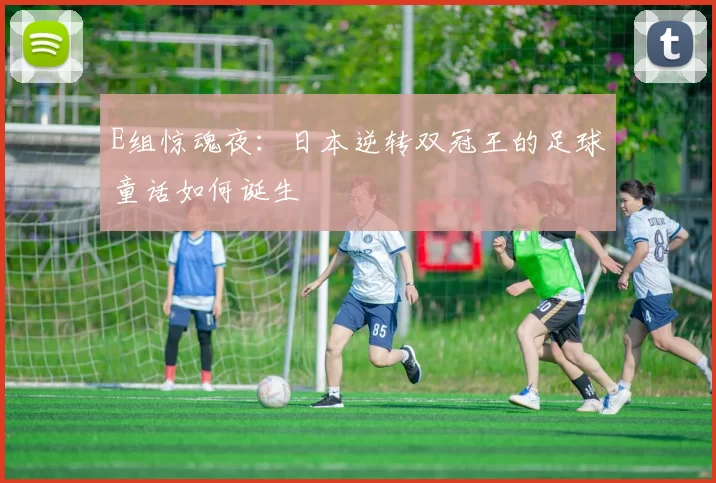 E组惊魂夜:日本逆转双冠王的足球童话如何诞生