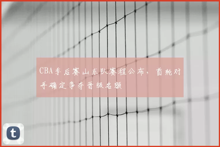 CBA季后赛山东队赛程公布,首轮对手确定争夺晋级名额