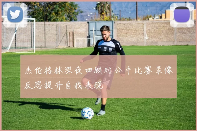 杰伦格林深夜回顾对公牛比赛录像反思提升自我表现