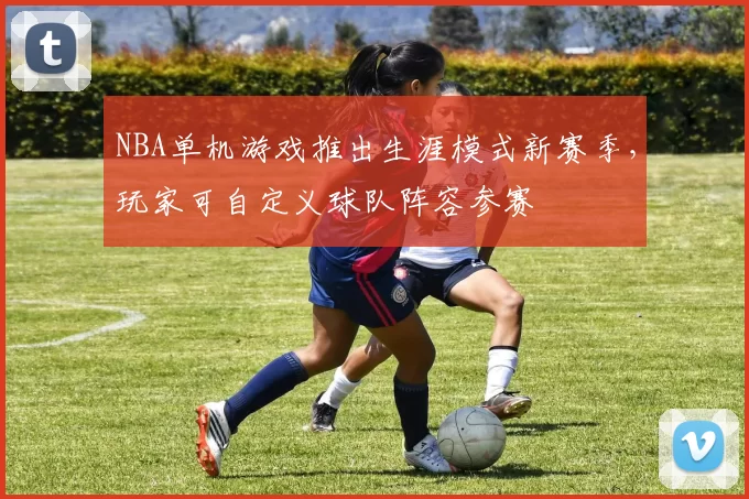 NBA单机游戏推出生涯模式新赛季,玩家可自定义球队阵容参赛