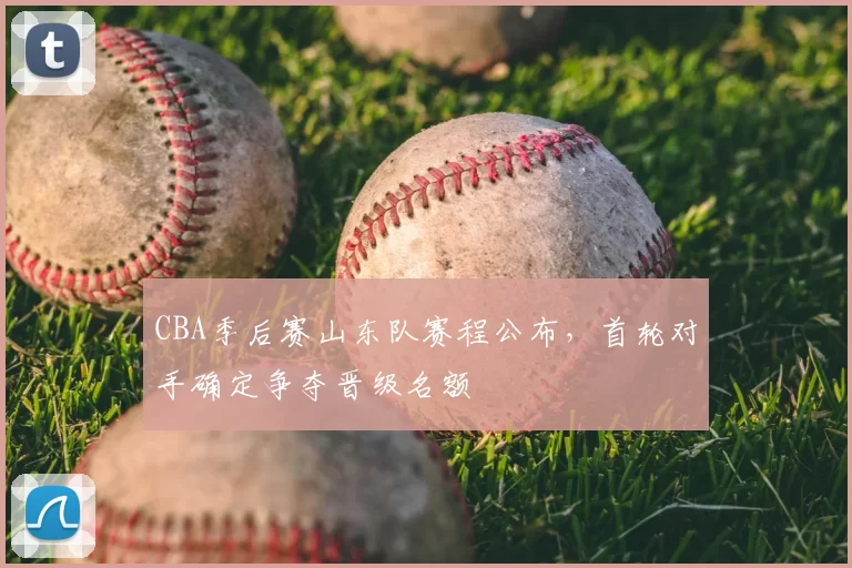 CBA季后赛山东队赛程公布,首轮对手确定争夺晋级名额