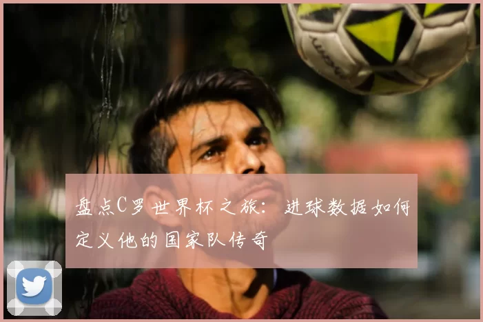 盘点C罗世界杯之旅：进球数据如何定义他的国家队传奇