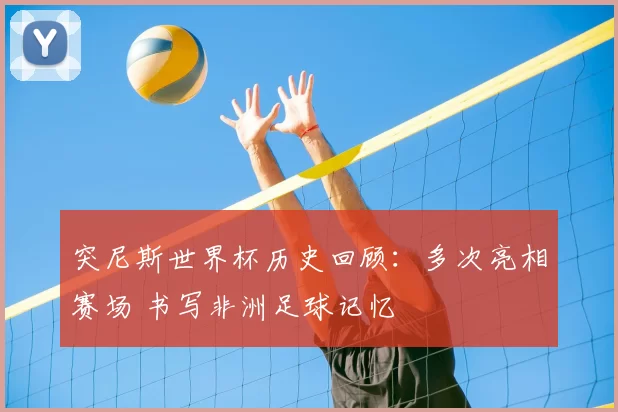 突尼斯世界杯历史回顾:多次亮相赛场 书写非洲足球记忆