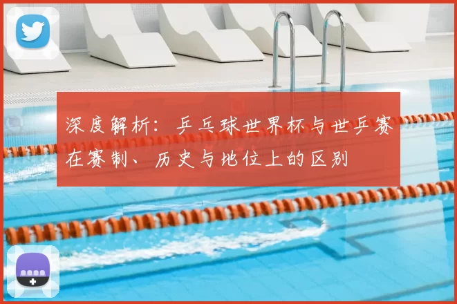 深度解析:乒乓球世界杯与世乒赛在赛制、历史与地位上的区别