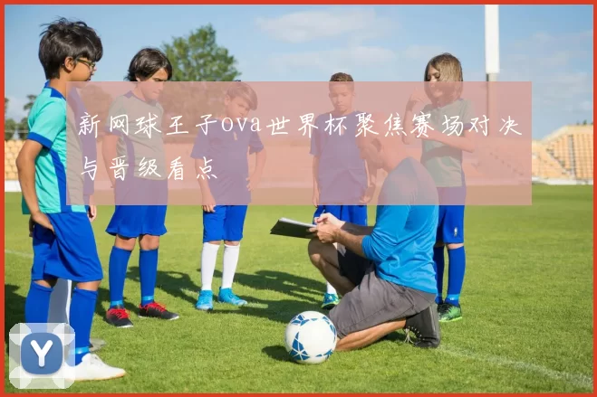 新网球王子ova世界杯聚焦赛场对决与晋级看点