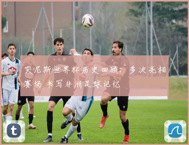 突尼斯世界杯历史回顾:多次亮相赛场 书写非洲足球记忆