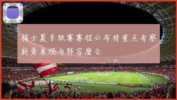 骑士夏季联赛赛程公布将重点考察新秀表现与阵容磨合