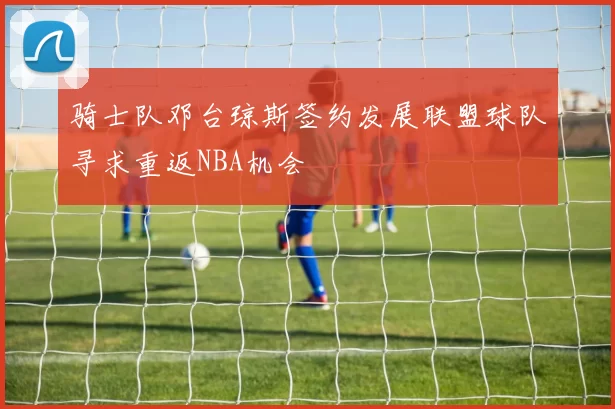 骑士队邓台琼斯签约发展联盟球队寻求重返NBA机会