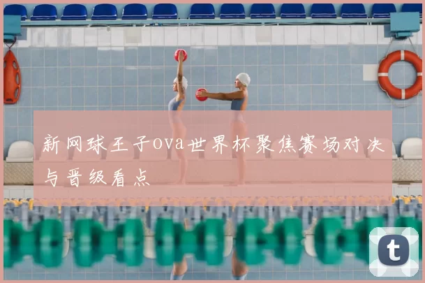 新网球王子ova世界杯聚焦赛场对决与晋级看点