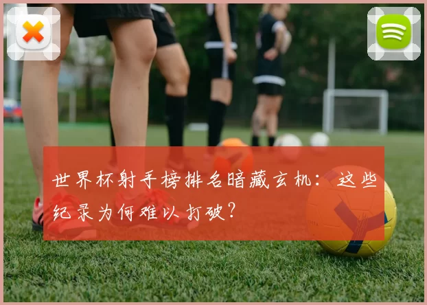 世界杯射手榜排名暗藏玄机：这些纪录为何难以打破？