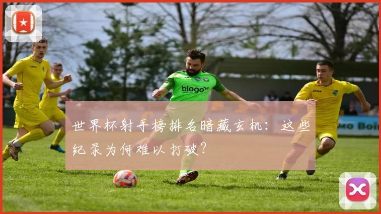 世界杯射手榜排名暗藏玄机:这些纪录为何难以打破?