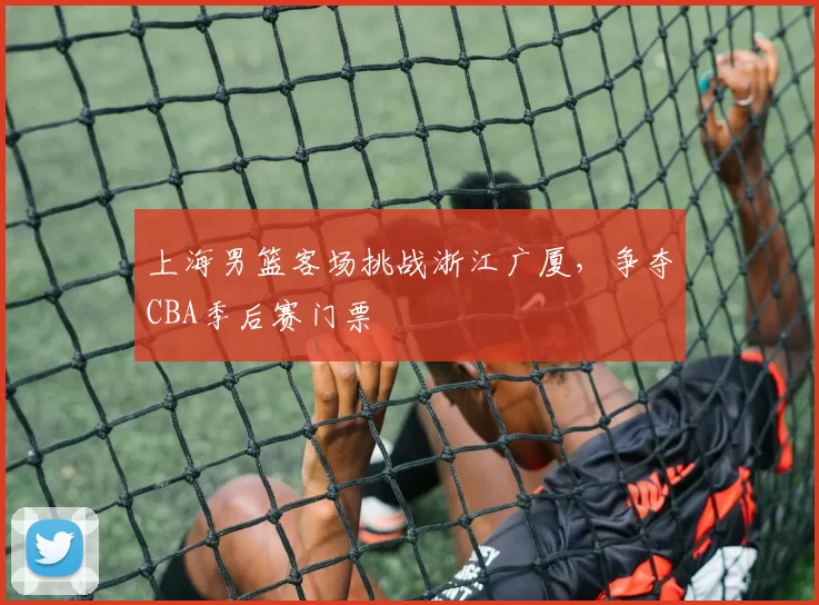 上海男篮客场挑战浙江广厦，争夺CBA季后赛门票