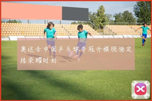 奥运会中国乒乓球夺冠升旗现场定格荣耀时刻