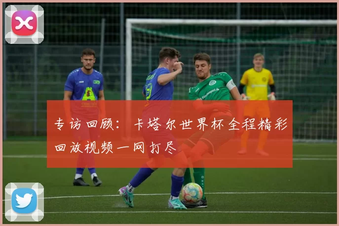 专访回顾：卡塔尔世界杯全程精彩回放视频一网打尽