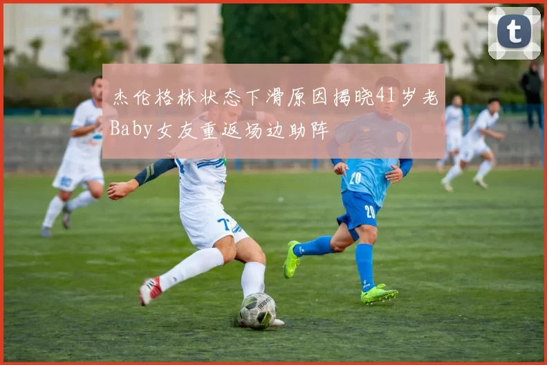 杰伦格林状态下滑原因揭晓41岁老Baby女友重返场边助阵