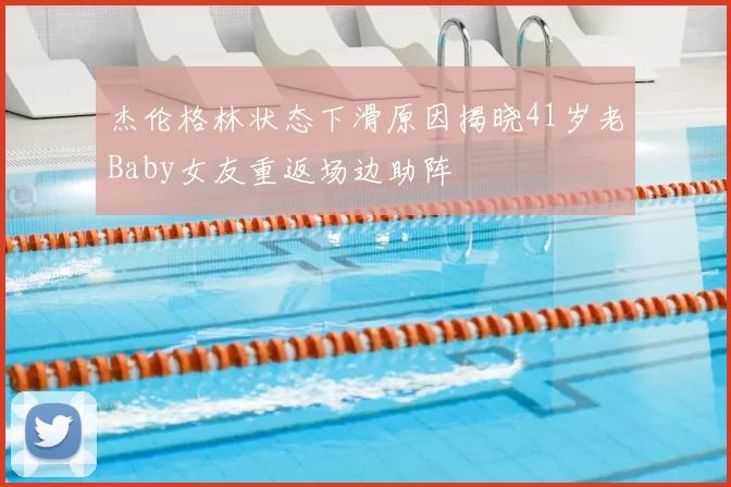杰伦格林状态下滑原因揭晓41岁老Baby女友重返场边助阵