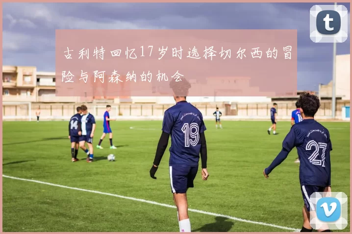 古利特回忆17岁时选择切尔西的冒险与阿森纳的机会