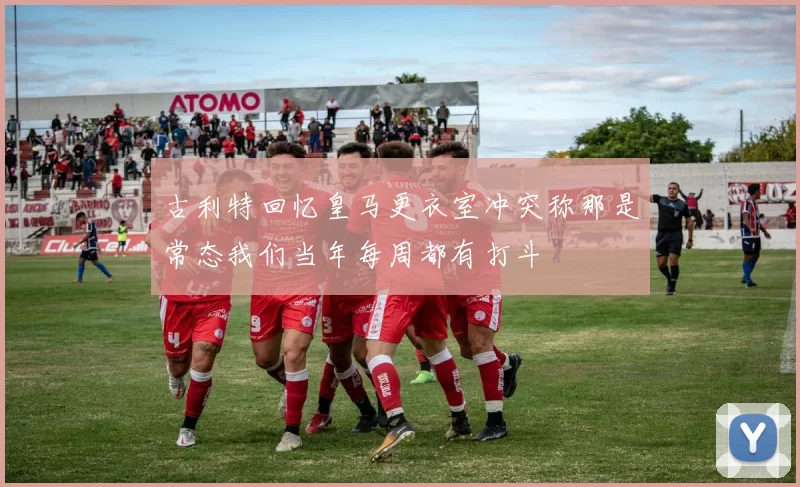 古利特回忆皇马更衣室冲突称那是常态我们当年每周都有打斗