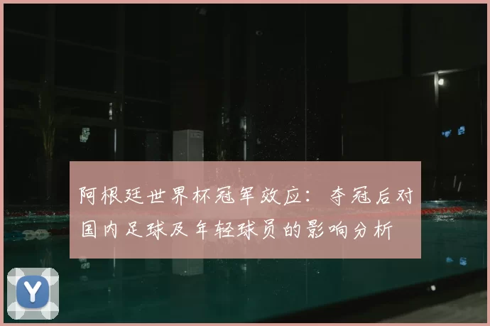 阿根廷世界杯冠军效应：夺冠后对国内足球及年轻球员的影响分析