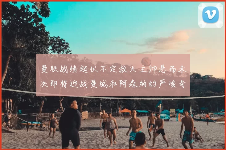 曼联战绩起伏不定救火主帅悬而未决即将迎战曼城和阿森纳的严峻考验