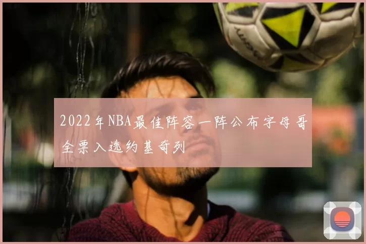2022年NBA最佳阵容一阵公布字母哥全票入选约基奇列