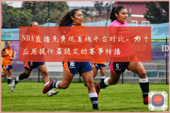 NBA直播免费观看线平台对比，哪个应用提供最稳定的赛事转播
