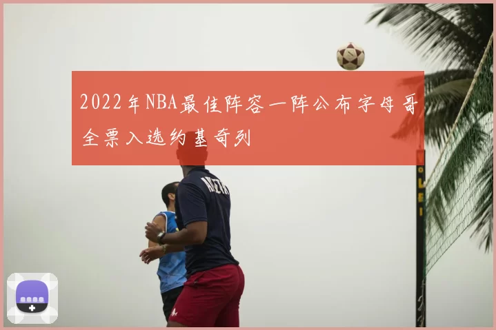 2022年NBA最佳阵容一阵公布字母哥全票入选约基奇列