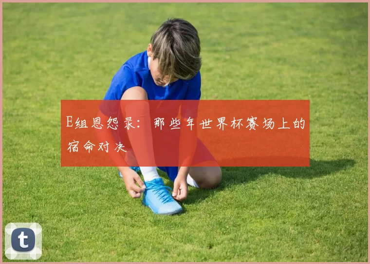 E组恩怨录：那些年世界杯赛场上的宿命对决