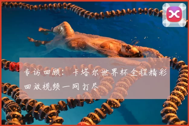 专访回顾:卡塔尔世界杯全程精彩回放视频一网打尽