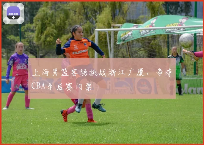 上海男篮客场挑战浙江广厦，争夺CBA季后赛门票