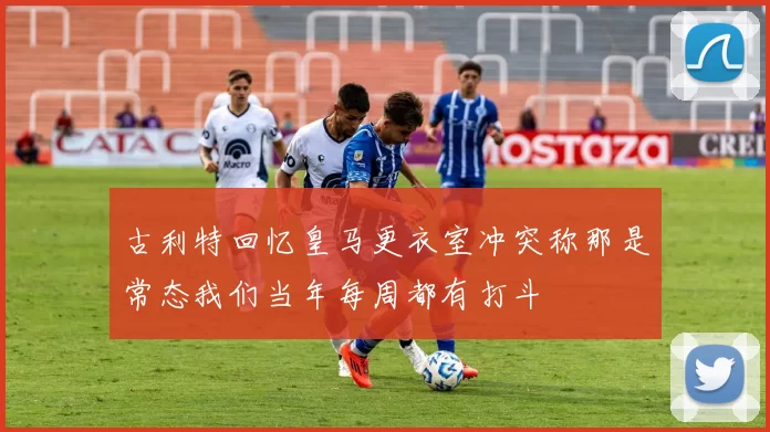 古利特回忆皇马更衣室冲突称那是常态我们当年每周都有打斗