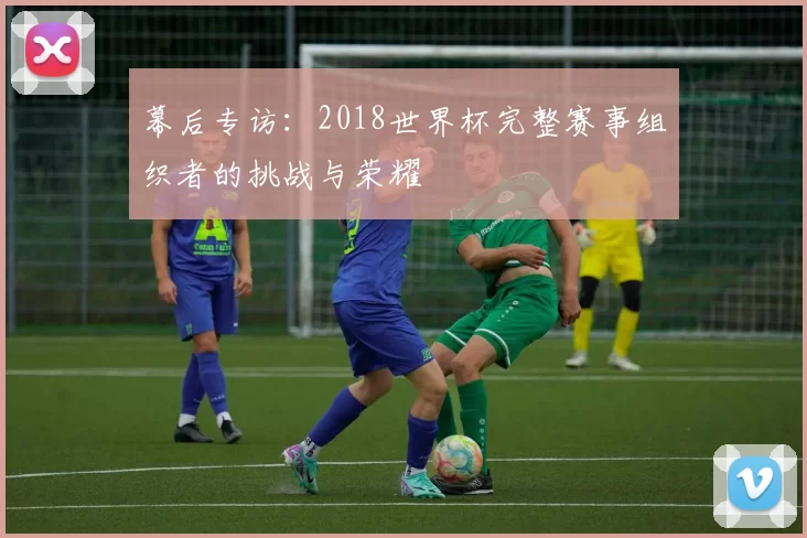 幕后专访:2018世界杯完整赛事组织者的挑战与荣耀