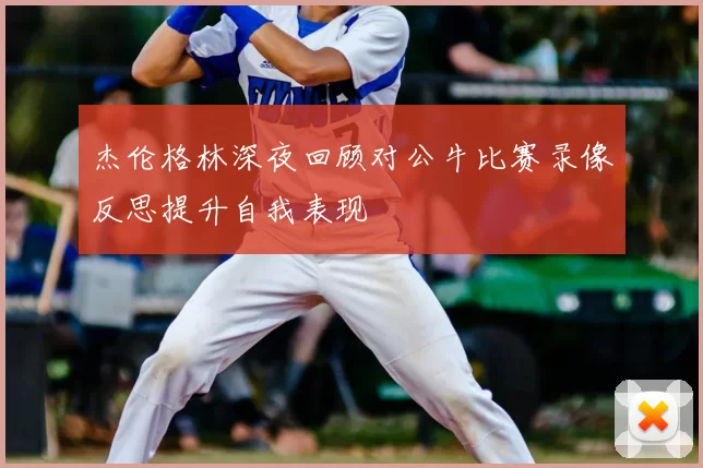 杰伦格林深夜回顾对公牛比赛录像反思提升自我表现