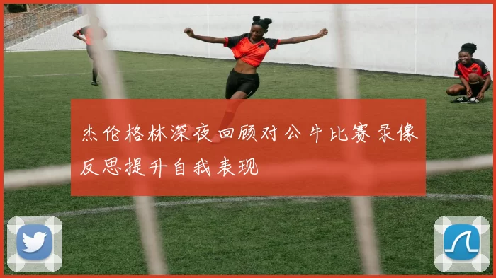 杰伦格林深夜回顾对公牛比赛录像反思提升自我表现
