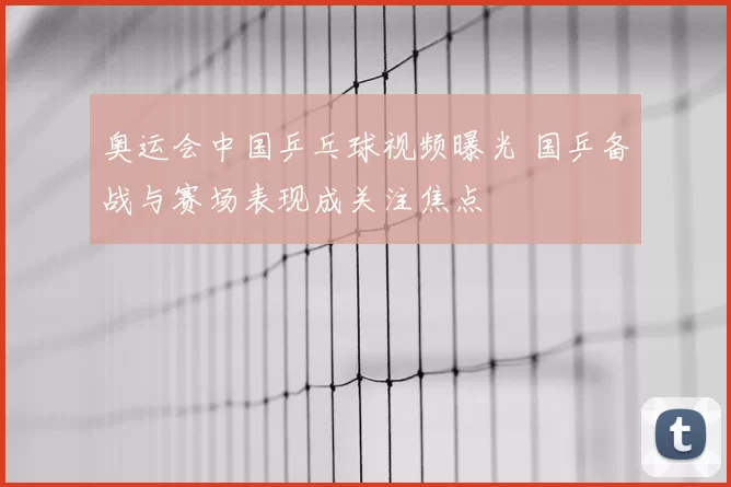 奥运会中国乒乓球视频曝光 国乒备战与赛场表现成关注焦点